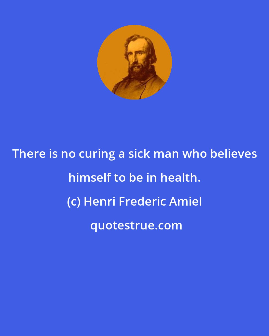 Henri Frederic Amiel: There is no curing a sick man who believes himself to be in health.