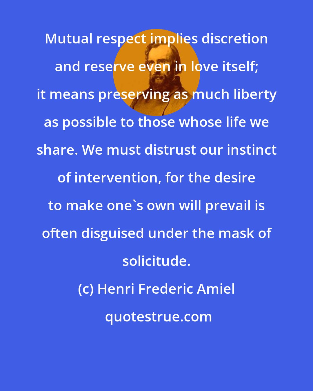 Henri Frederic Amiel: Mutual respect implies discretion and reserve even in love itself; it means preserving as much liberty as possible to those whose life we share. We must distrust our instinct of intervention, for the desire to make one's own will prevail is often disguised under the mask of solicitude.