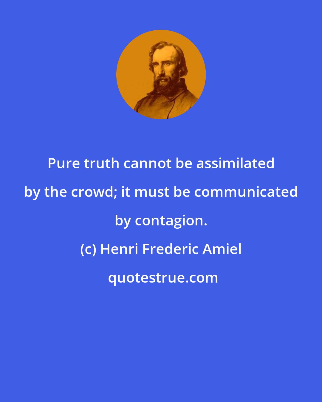 Henri Frederic Amiel: Pure truth cannot be assimilated by the crowd; it must be communicated by contagion.