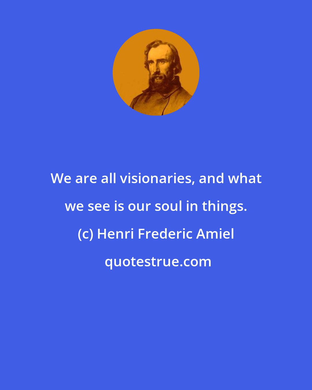 Henri Frederic Amiel: We are all visionaries, and what we see is our soul in things.