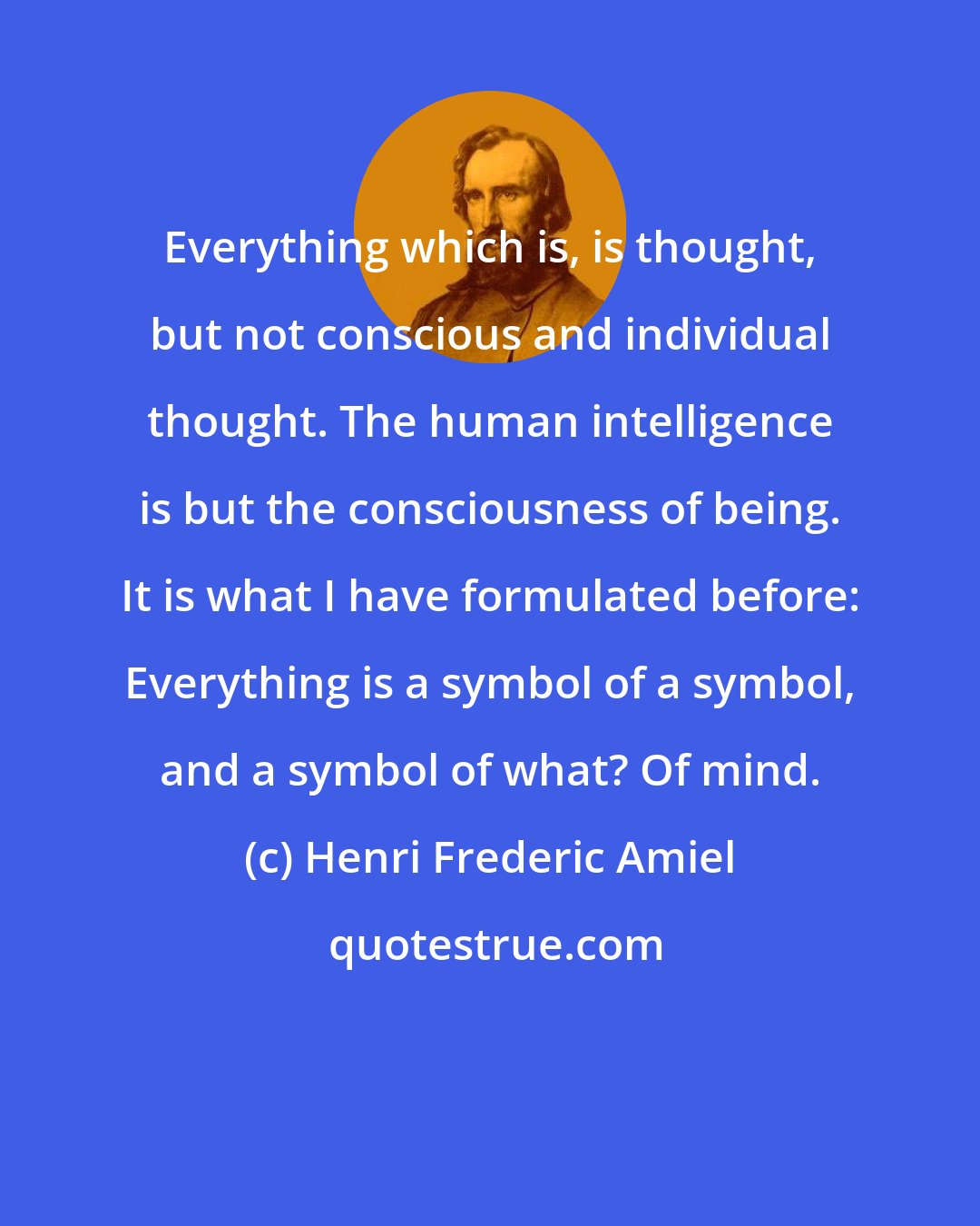 Henri Frederic Amiel: Everything which is, is thought, but not conscious and individual thought. The human intelligence is but the consciousness of being. It is what I have formulated before: Everything is a symbol of a symbol, and a symbol of what? Of mind.