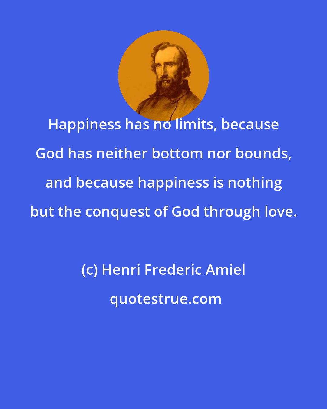 Henri Frederic Amiel: Happiness has no limits, because God has neither bottom nor bounds, and because happiness is nothing but the conquest of God through love.