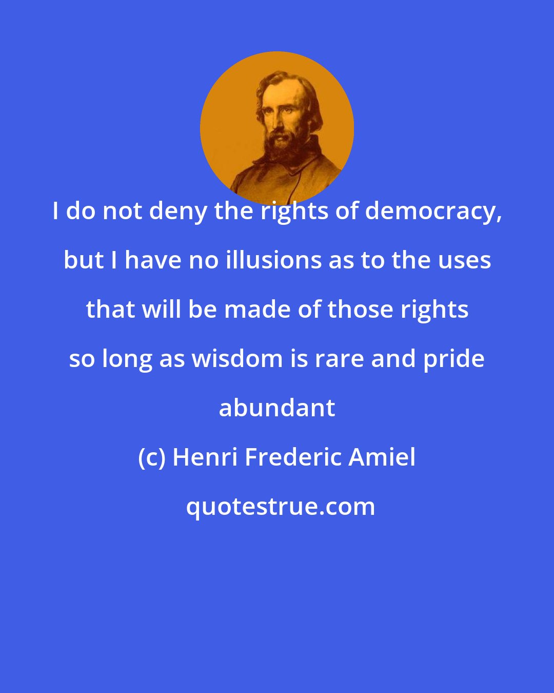 Henri Frederic Amiel: I do not deny the rights of democracy, but I have no illusions as to the uses that will be made of those rights so long as wisdom is rare and pride abundant