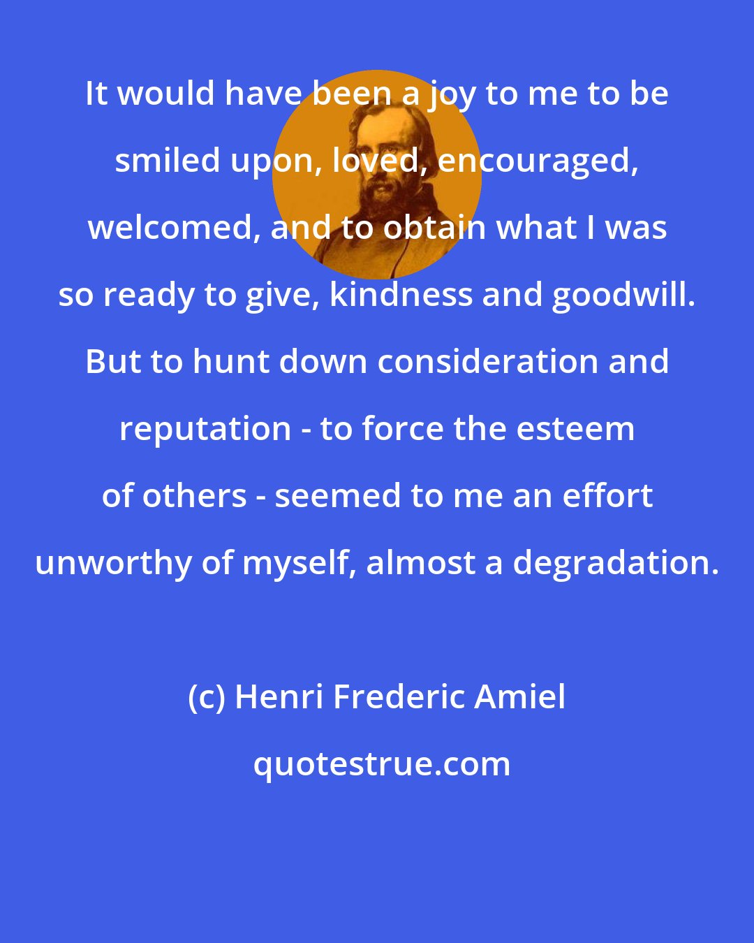 Henri Frederic Amiel: It would have been a joy to me to be smiled upon, loved, encouraged, welcomed, and to obtain what I was so ready to give, kindness and goodwill. But to hunt down consideration and reputation - to force the esteem of others - seemed to me an effort unworthy of myself, almost a degradation.