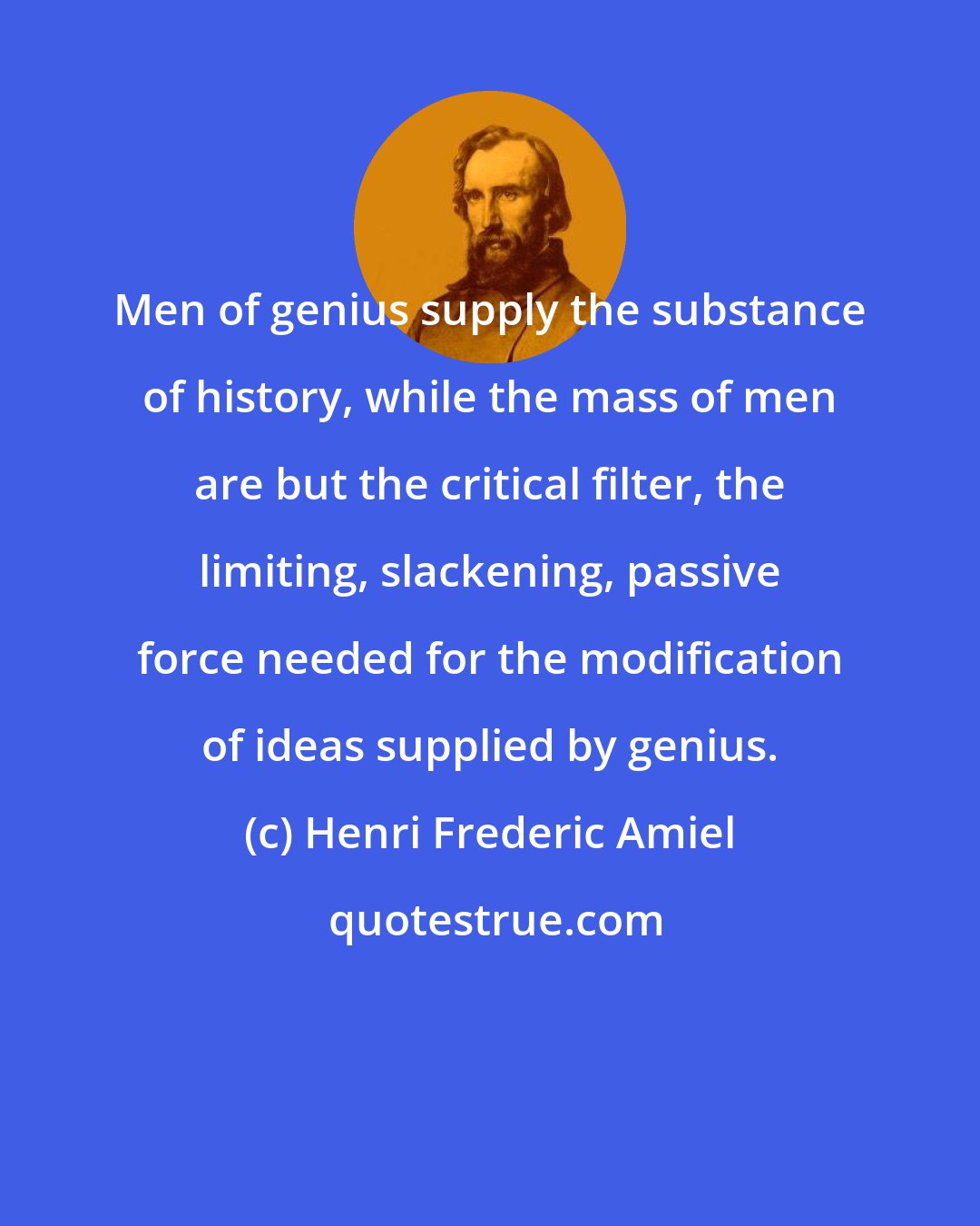 Henri Frederic Amiel: Men of genius supply the substance of history, while the mass of men are but the critical filter, the limiting, slackening, passive force needed for the modification of ideas supplied by genius.