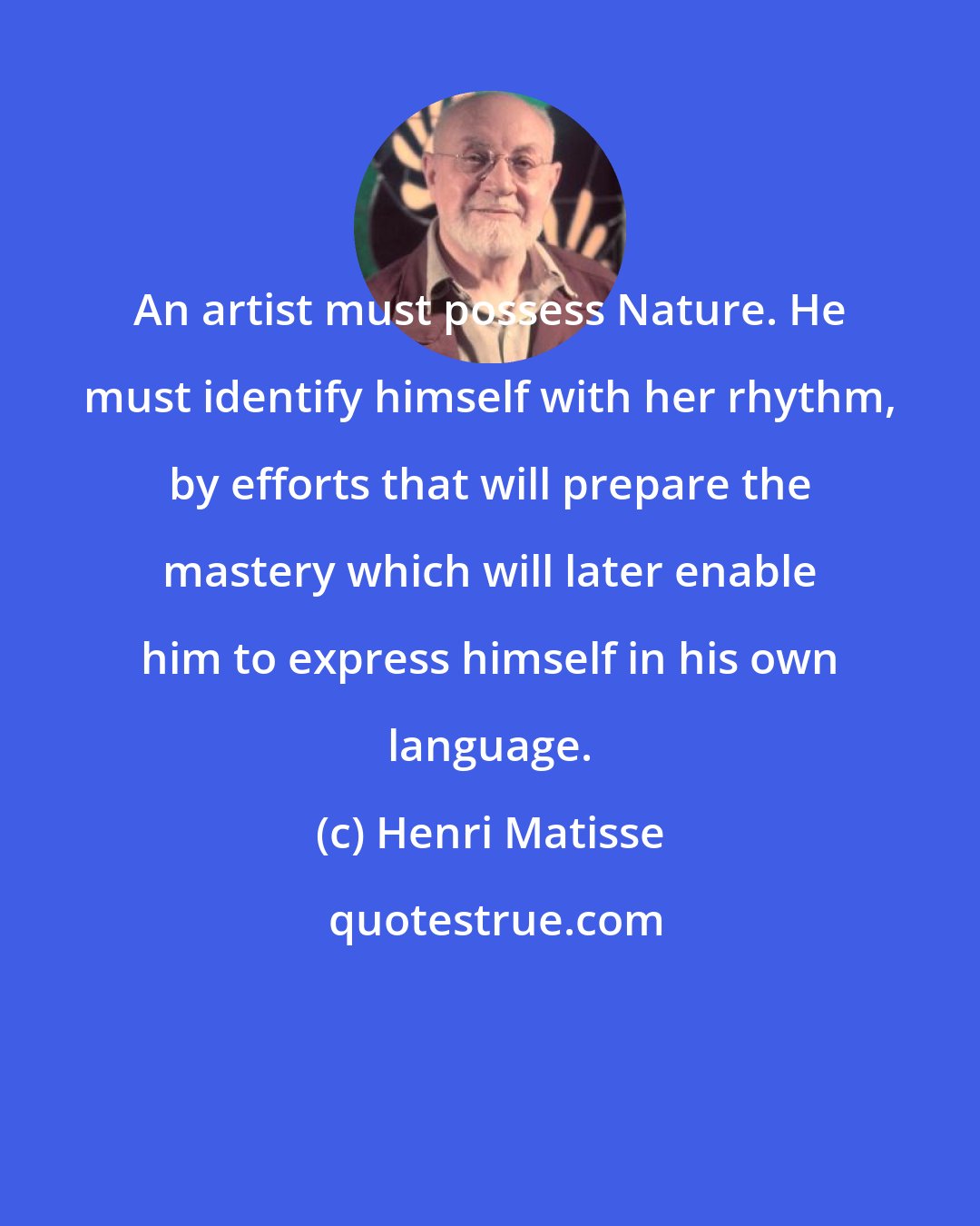 Henri Matisse: An artist must possess Nature. He must identify himself with her rhythm, by efforts that will prepare the mastery which will later enable him to express himself in his own language.