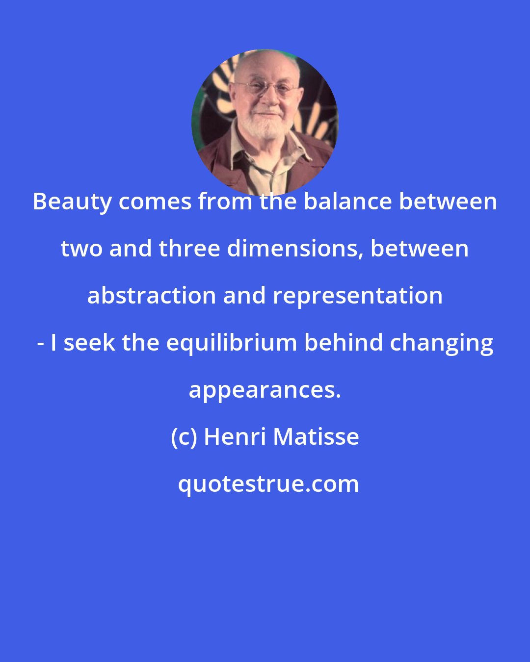 Henri Matisse: Beauty comes from the balance between two and three dimensions, between abstraction and representation - I seek the equilibrium behind changing appearances.