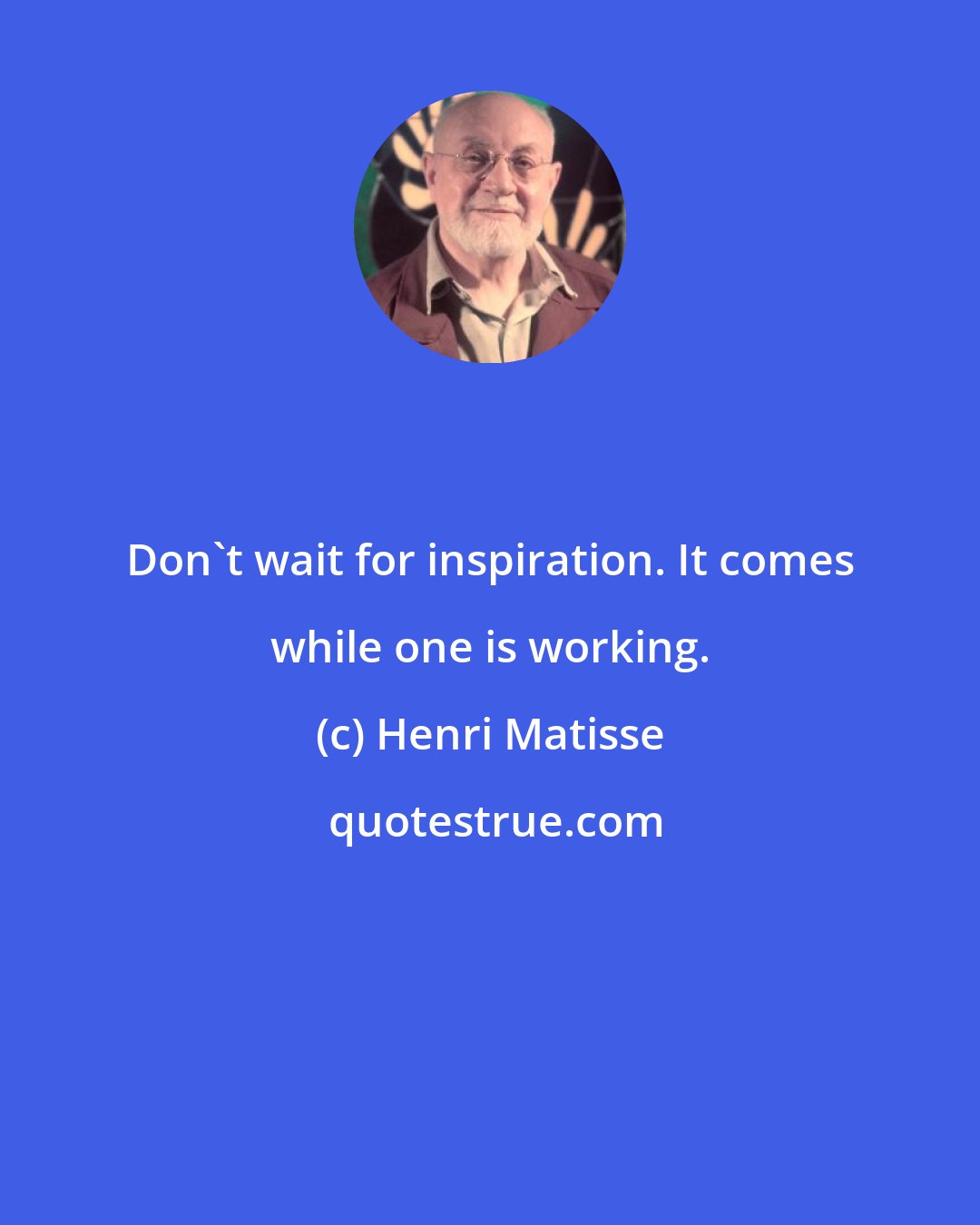 Henri Matisse: Don't wait for inspiration. It comes while one is working.