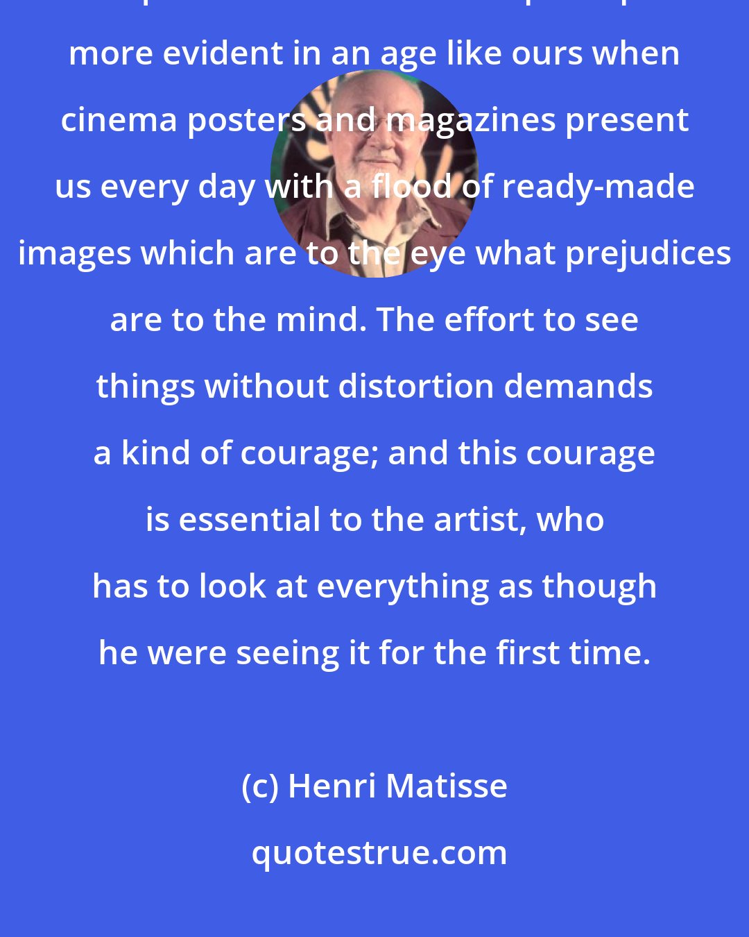 Henri Matisse: Everything that we see in our daily lives is more or less distorted by acquired habits and this is perhaps more evident in an age like ours when cinema posters and magazines present us every day with a flood of ready-made images which are to the eye what prejudices are to the mind. The effort to see things without distortion demands a kind of courage; and this courage is essential to the artist, who has to look at everything as though he were seeing it for the first time.