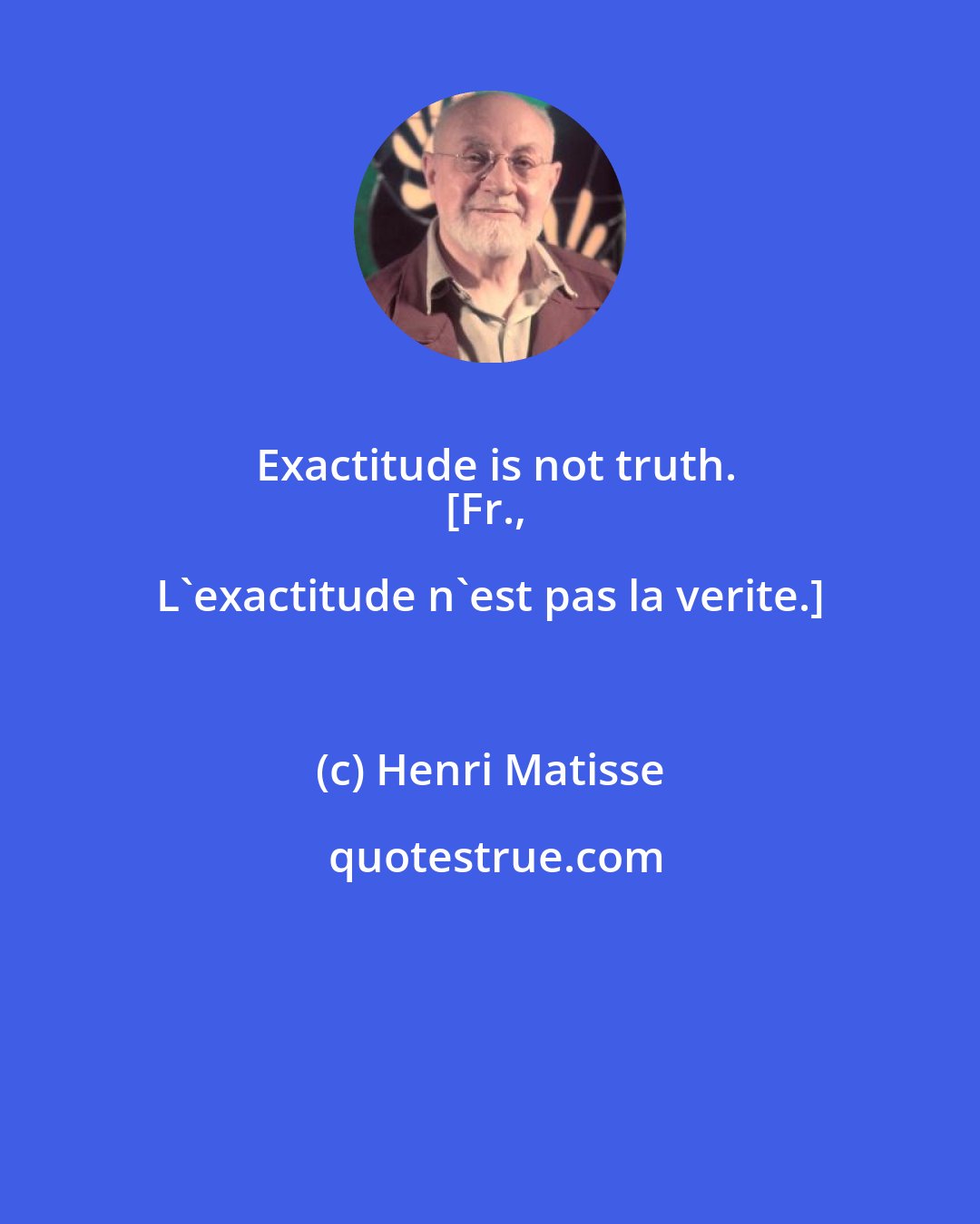 Henri Matisse: Exactitude is not truth.
[Fr., L'exactitude n'est pas la verite.]