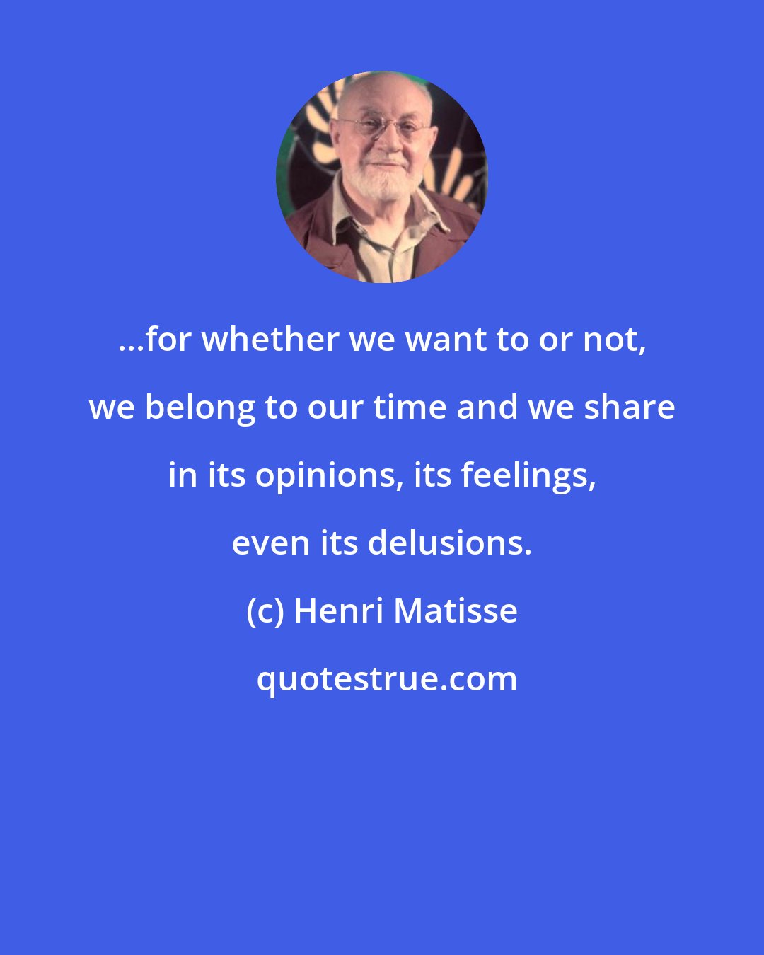 Henri Matisse: ...for whether we want to or not, we belong to our time and we share in its opinions, its feelings, even its delusions.