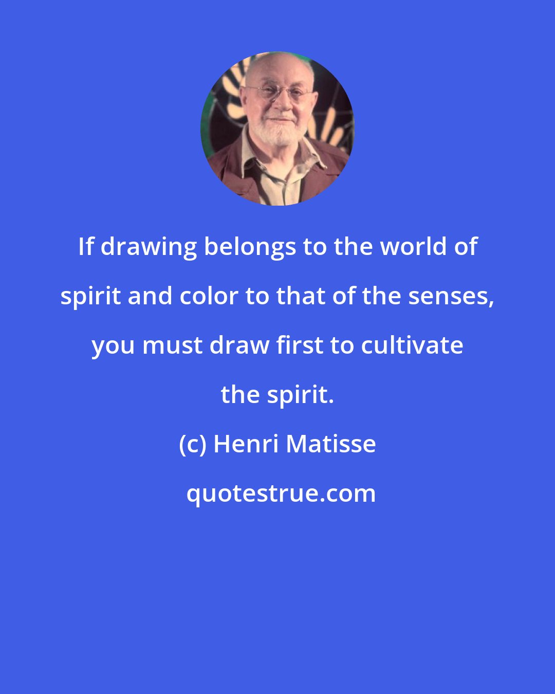 Henri Matisse: If drawing belongs to the world of spirit and color to that of the senses, you must draw first to cultivate the spirit.