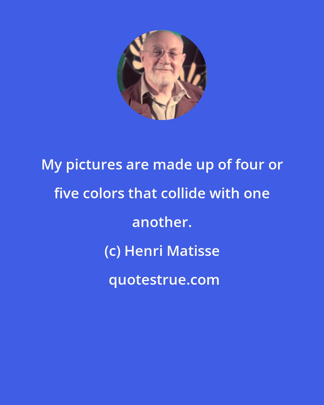 Henri Matisse: My pictures are made up of four or five colors that collide with one another.