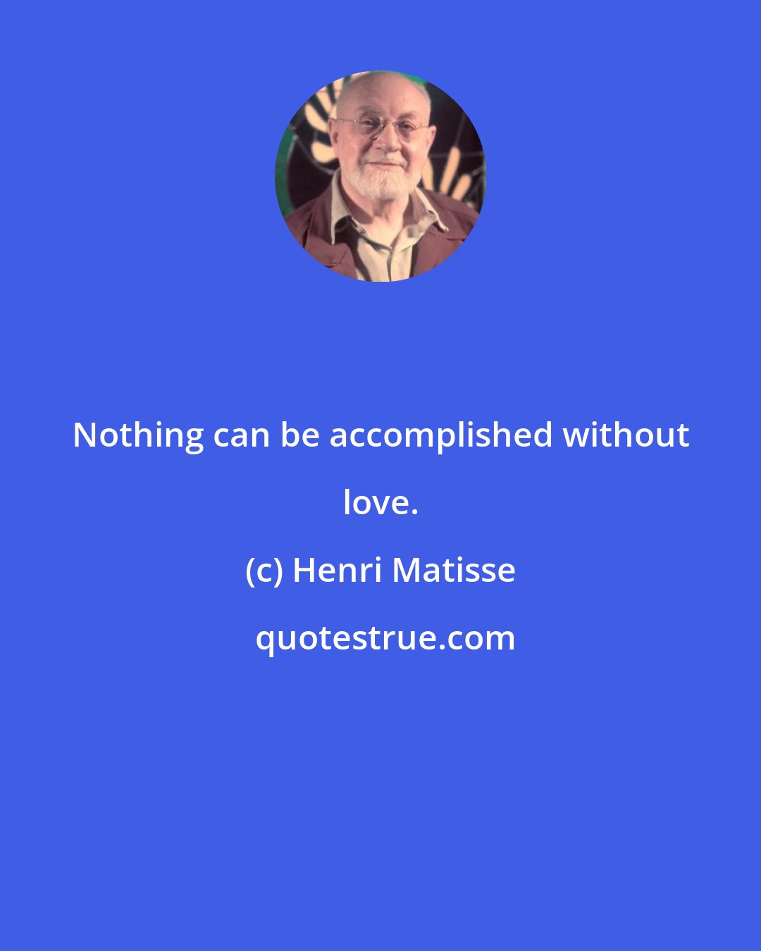 Henri Matisse: Nothing can be accomplished without love.