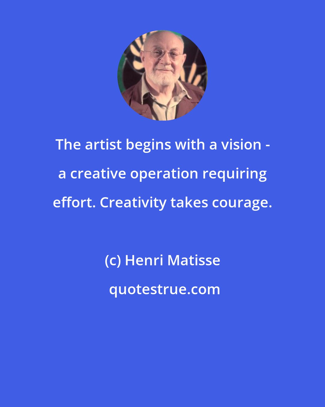 Henri Matisse: The artist begins with a vision - a creative operation requiring effort. Creativity takes courage.