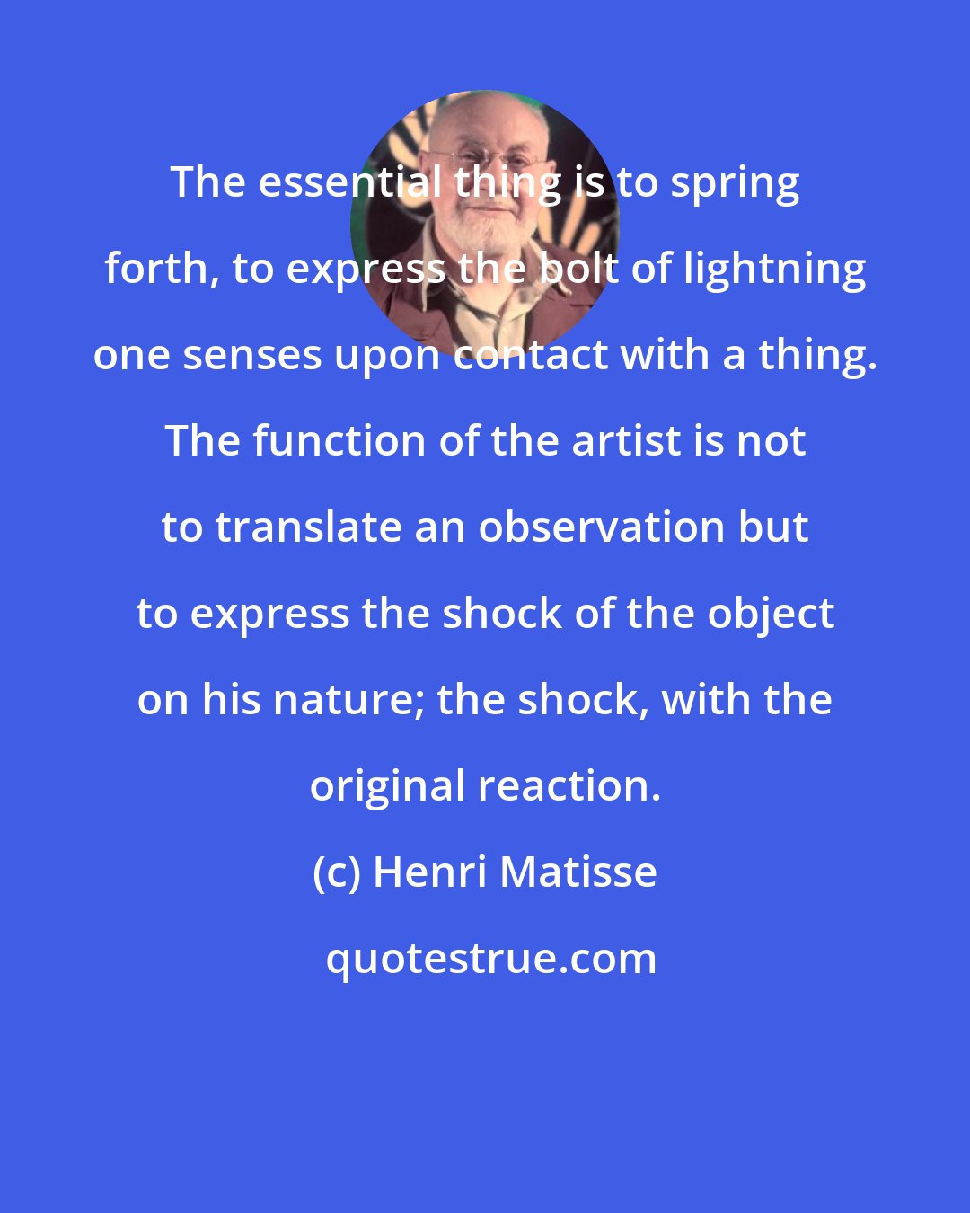 Henri Matisse: The essential thing is to spring forth, to express the bolt of lightning one senses upon contact with a thing. The function of the artist is not to translate an observation but to express the shock of the object on his nature; the shock, with the original reaction.