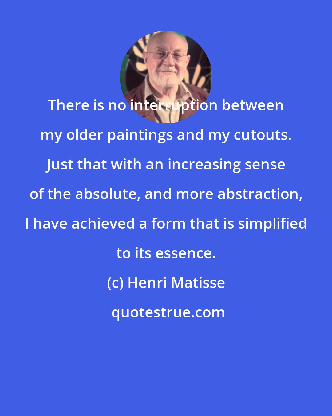 Henri Matisse: There is no interruption between my older paintings and my cutouts. Just that with an increasing sense of the absolute, and more abstraction, I have achieved a form that is simplified to its essence.