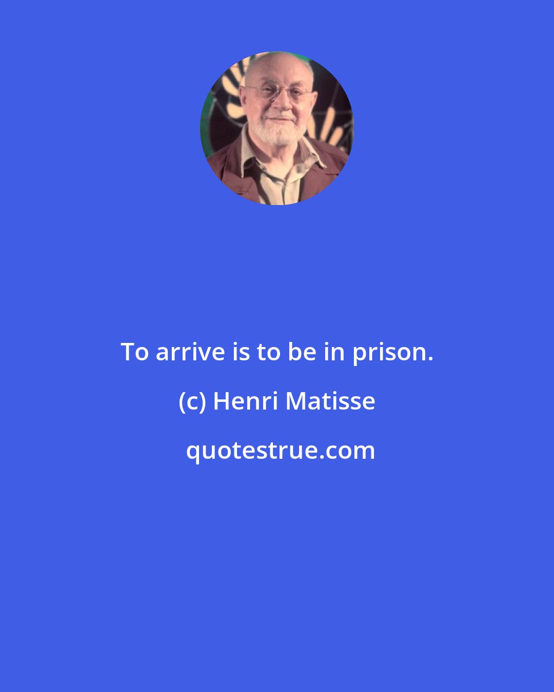 Henri Matisse: To arrive is to be in prison.