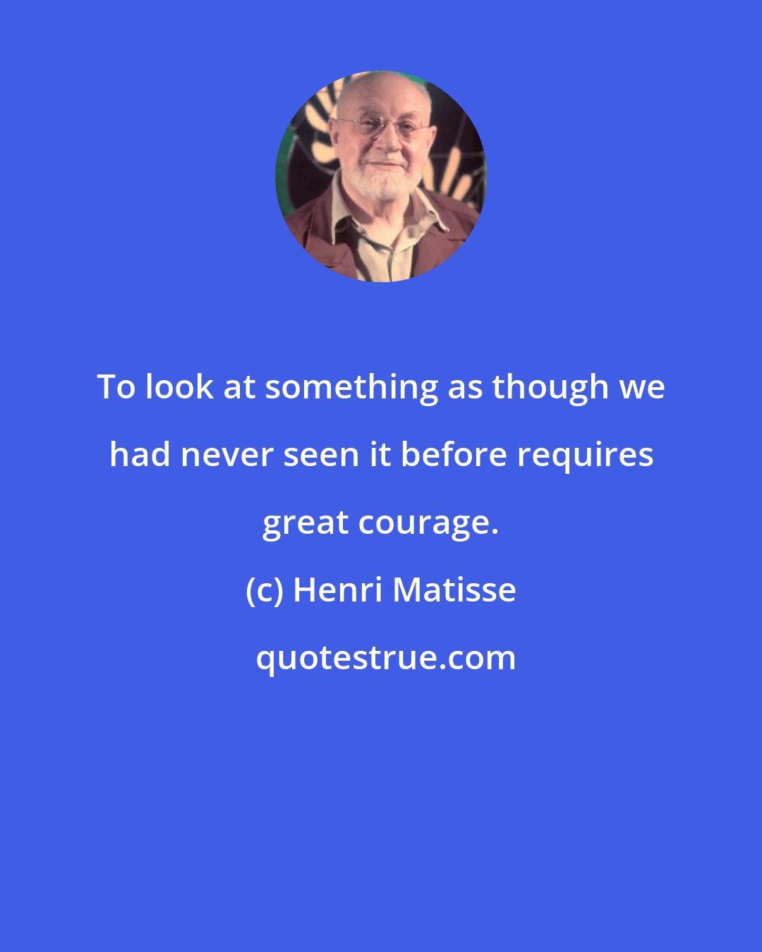 Henri Matisse: To look at something as though we had never seen it before requires great courage.