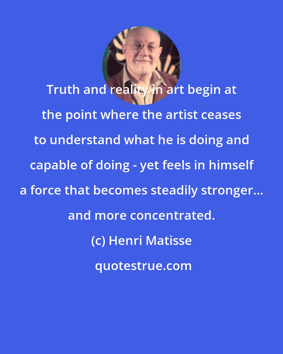 Henri Matisse: Truth and reality in art begin at the point where the artist ceases to understand what he is doing and capable of doing - yet feels in himself a force that becomes steadily stronger... and more concentrated.