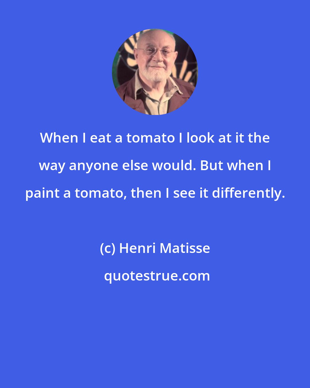 Henri Matisse: When I eat a tomato I look at it the way anyone else would. But when I paint a tomato, then I see it differently.