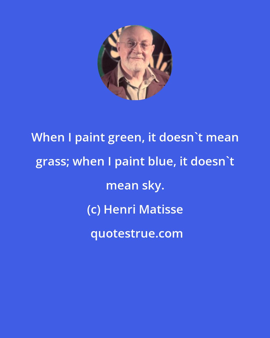 Henri Matisse: When I paint green, it doesn't mean grass; when I paint blue, it doesn't mean sky.