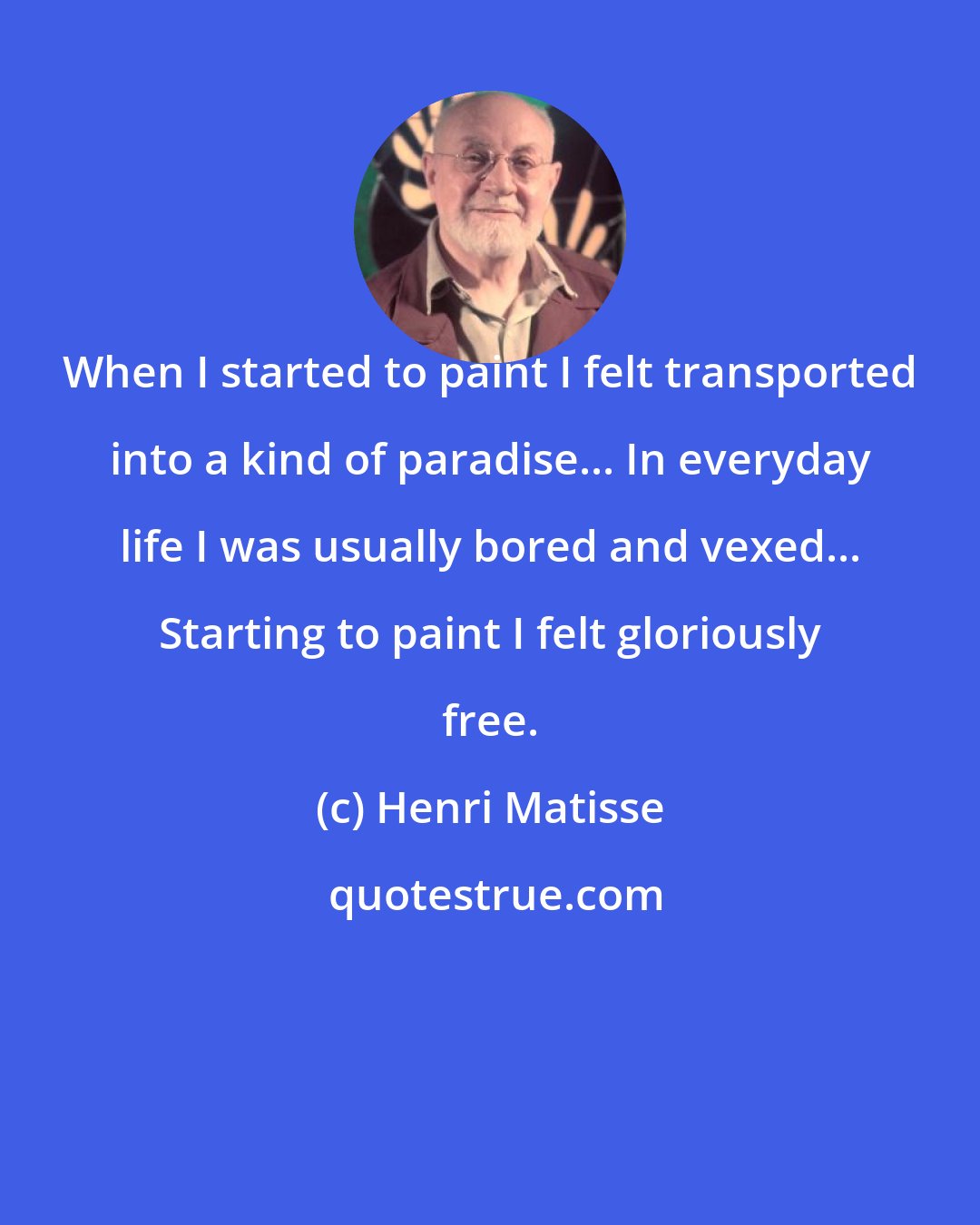 Henri Matisse: When I started to paint I felt transported into a kind of paradise... In everyday life I was usually bored and vexed... Starting to paint I felt gloriously free.