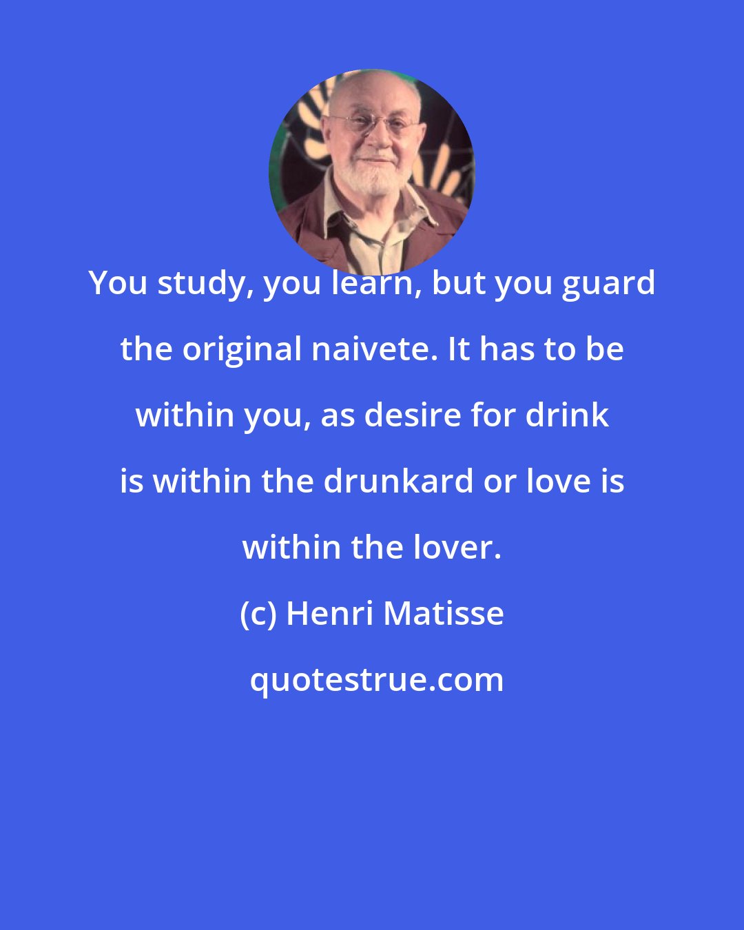 Henri Matisse: You study, you learn, but you guard the original naivete. It has to be within you, as desire for drink is within the drunkard or love is within the lover.