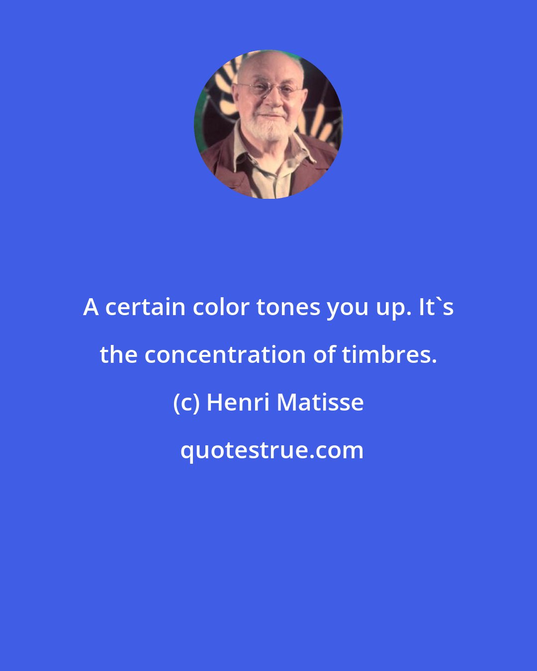 Henri Matisse: A certain color tones you up. It's the concentration of timbres.