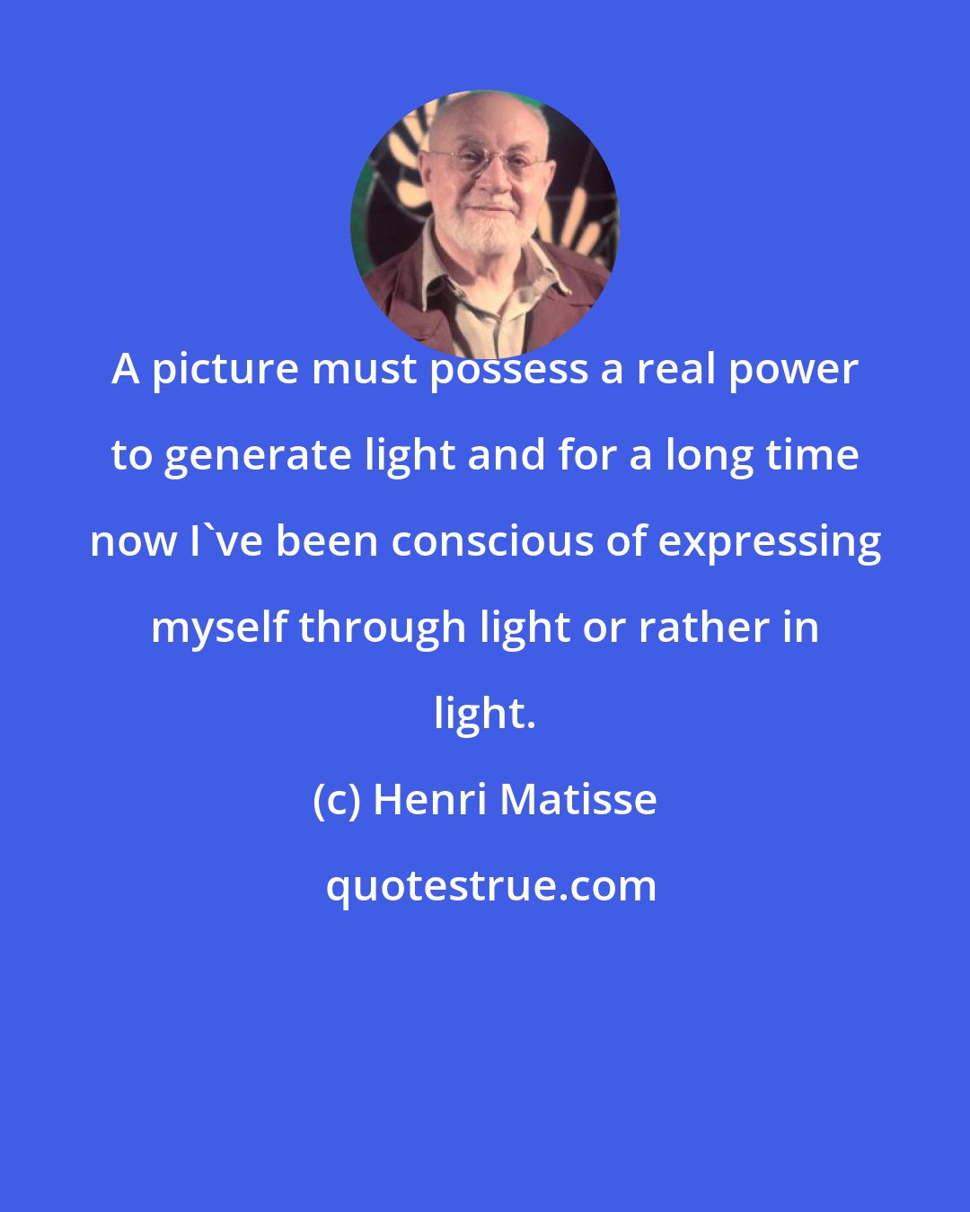 Henri Matisse: A picture must possess a real power to generate light and for a long time now I've been conscious of expressing myself through light or rather in light.