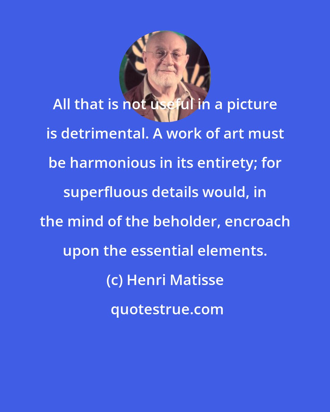 Henri Matisse: All that is not useful in a picture is detrimental. A work of art must be harmonious in its entirety; for superfluous details would, in the mind of the beholder, encroach upon the essential elements.