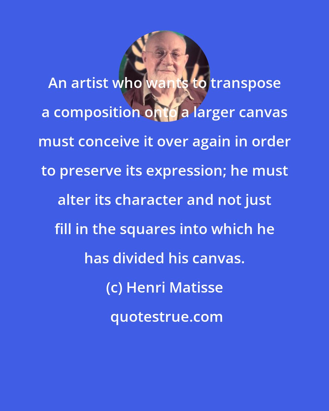 Henri Matisse: An artist who wants to transpose a composition onto a larger canvas must conceive it over again in order to preserve its expression; he must alter its character and not just fill in the squares into which he has divided his canvas.