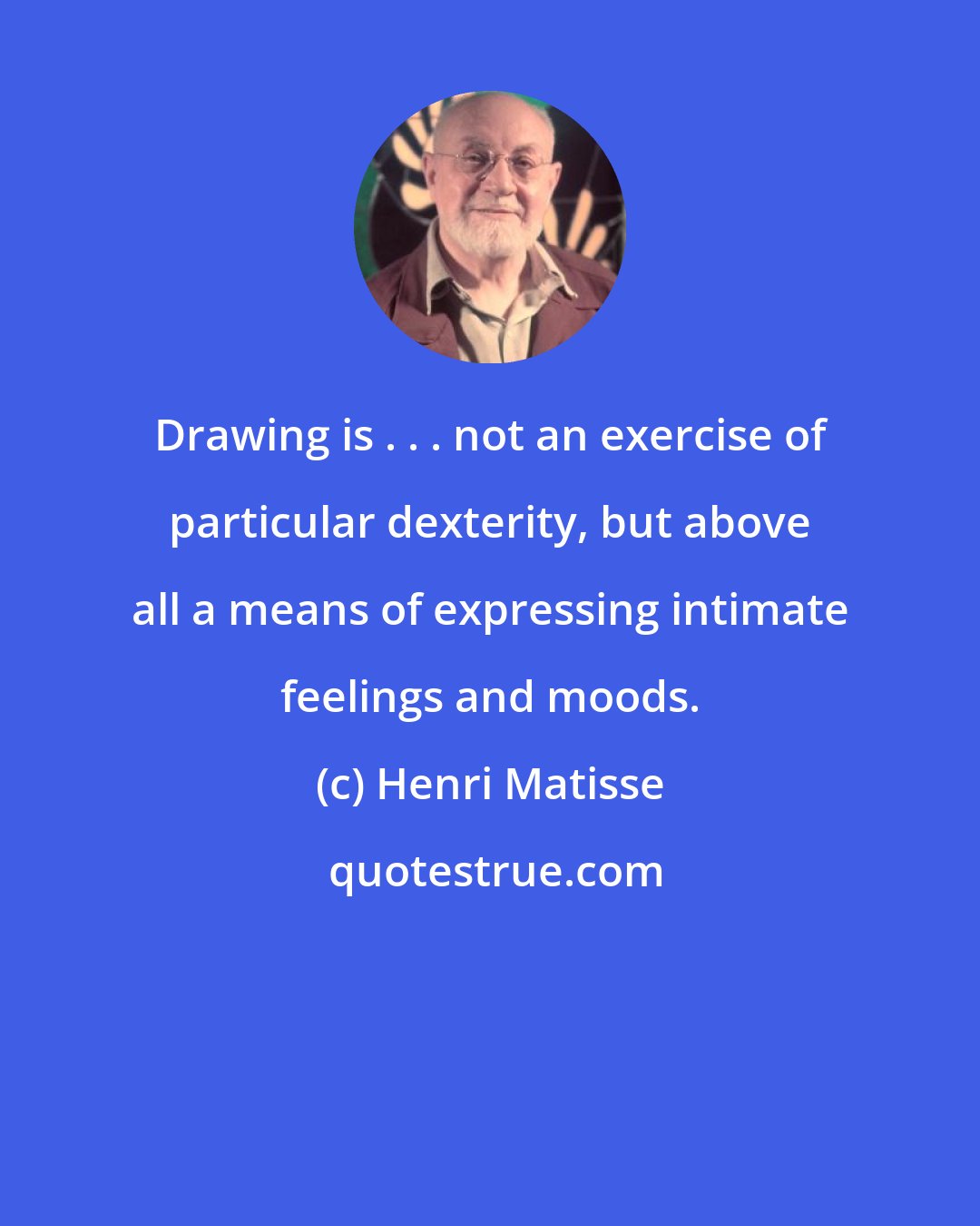 Henri Matisse: Drawing is . . . not an exercise of particular dexterity, but above all a means of expressing intimate feelings and moods.