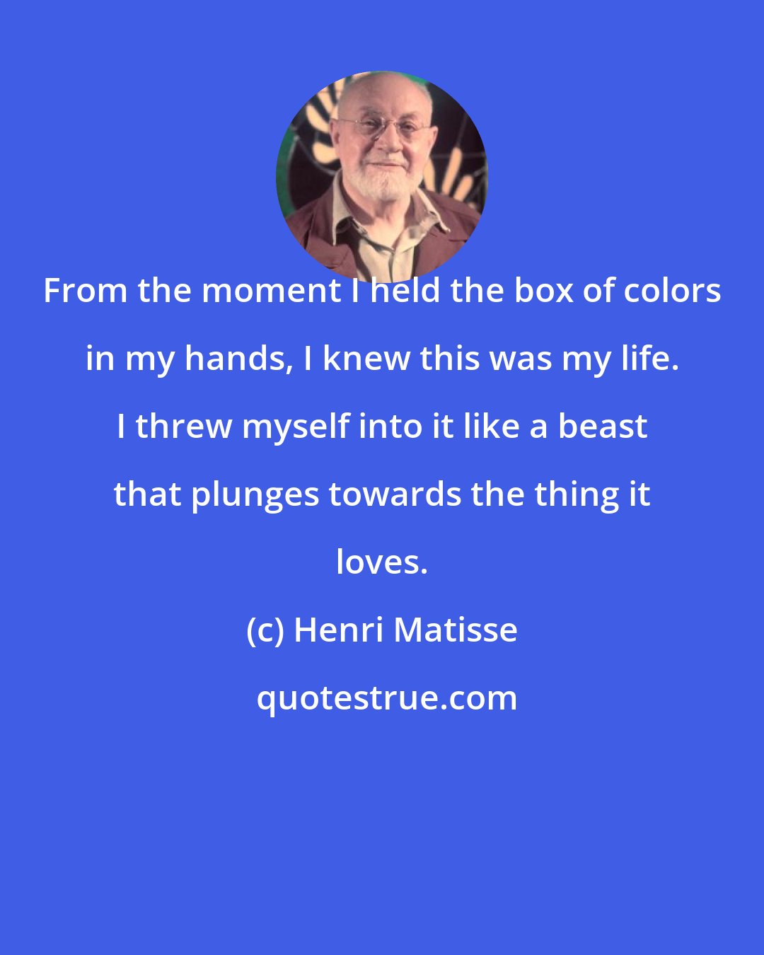 Henri Matisse: From the moment I held the box of colors in my hands, I knew this was my life. I threw myself into it like a beast that plunges towards the thing it loves.