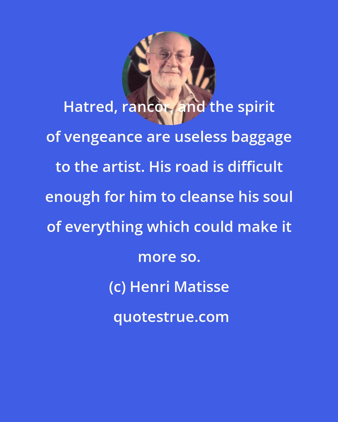 Henri Matisse: Hatred, rancor, and the spirit of vengeance are useless baggage to the artist. His road is difficult enough for him to cleanse his soul of everything which could make it more so.