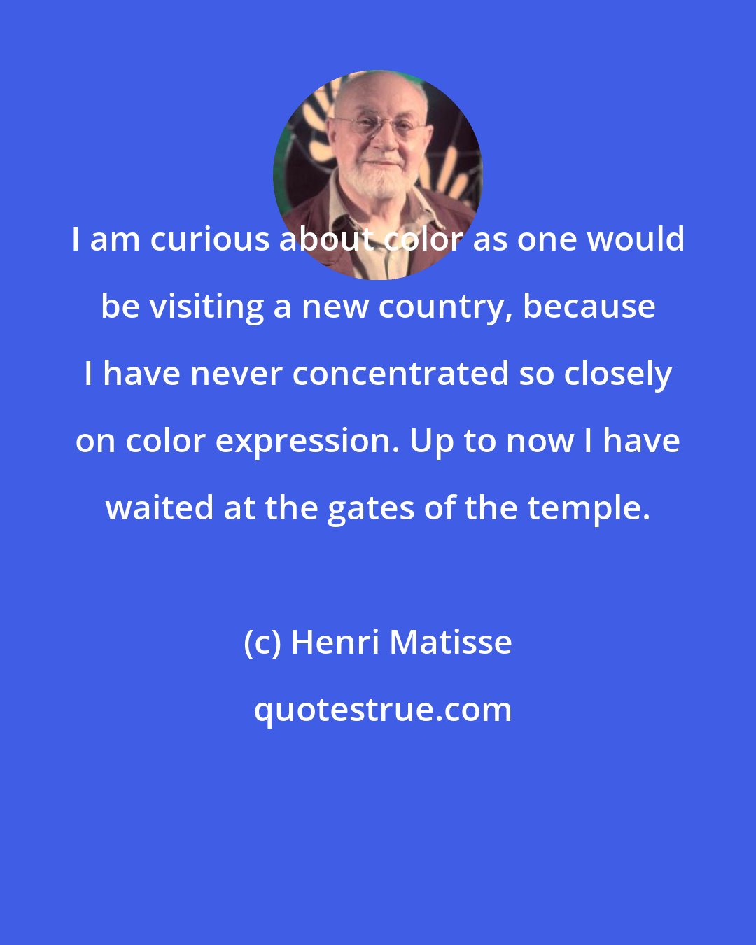 Henri Matisse: I am curious about color as one would be visiting a new country, because I have never concentrated so closely on color expression. Up to now I have waited at the gates of the temple.