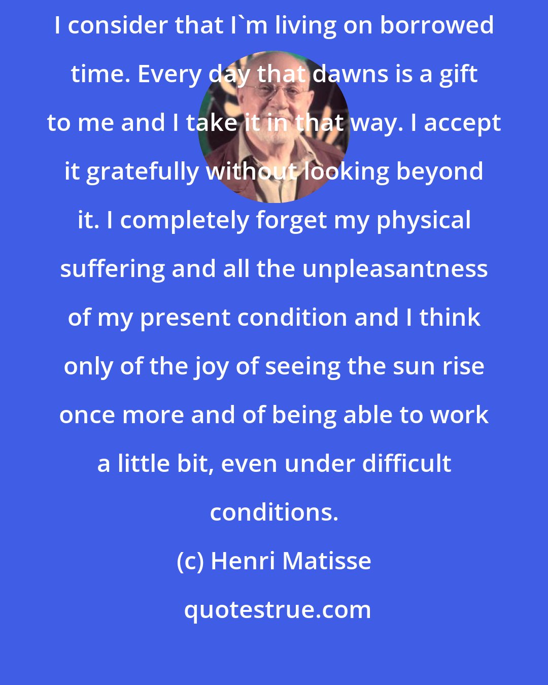 Henri Matisse: I didn't expect to recover from my second operation but since I did, I consider that I'm living on borrowed time. Every day that dawns is a gift to me and I take it in that way. I accept it gratefully without looking beyond it. I completely forget my physical suffering and all the unpleasantness of my present condition and I think only of the joy of seeing the sun rise once more and of being able to work a little bit, even under difficult conditions.