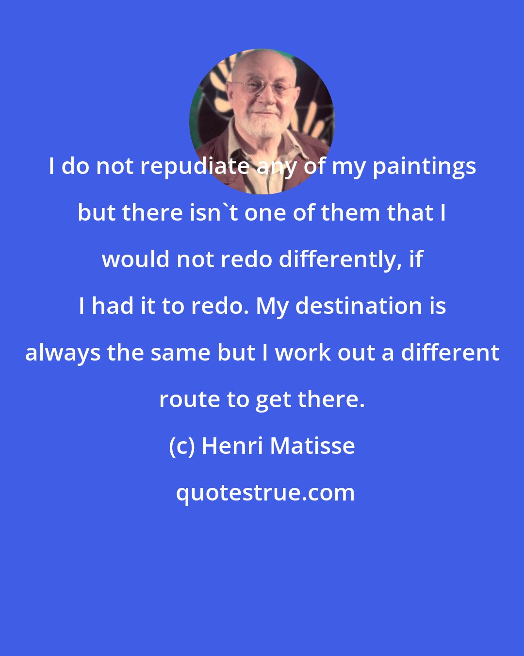 Henri Matisse: I do not repudiate any of my paintings but there isn't one of them that I would not redo differently, if I had it to redo. My destination is always the same but I work out a different route to get there.
