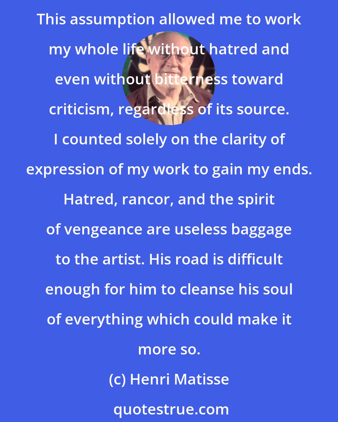 Henri Matisse: I have always sought to be understood and, while I was taken to task by critics or colleagues, I thought they were right, assuming I had not been clear enough to be understood. This assumption allowed me to work my whole life without hatred and even without bitterness toward criticism, regardless of its source. I counted solely on the clarity of expression of my work to gain my ends. Hatred, rancor, and the spirit of vengeance are useless baggage to the artist. His road is difficult enough for him to cleanse his soul of everything which could make it more so.