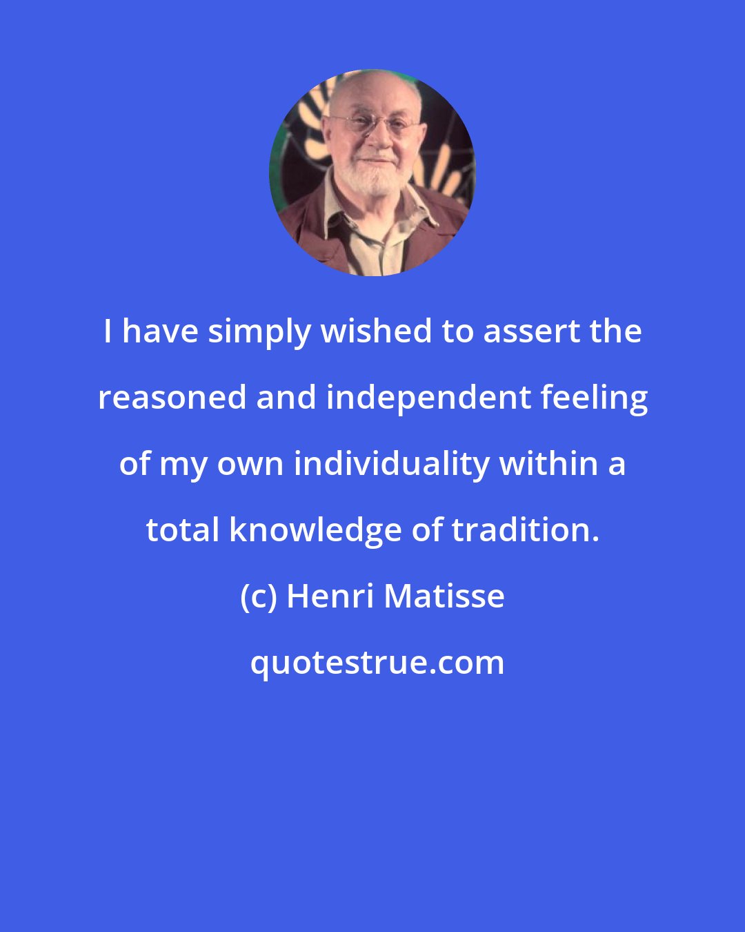 Henri Matisse: I have simply wished to assert the reasoned and independent feeling of my own individuality within a total knowledge of tradition.