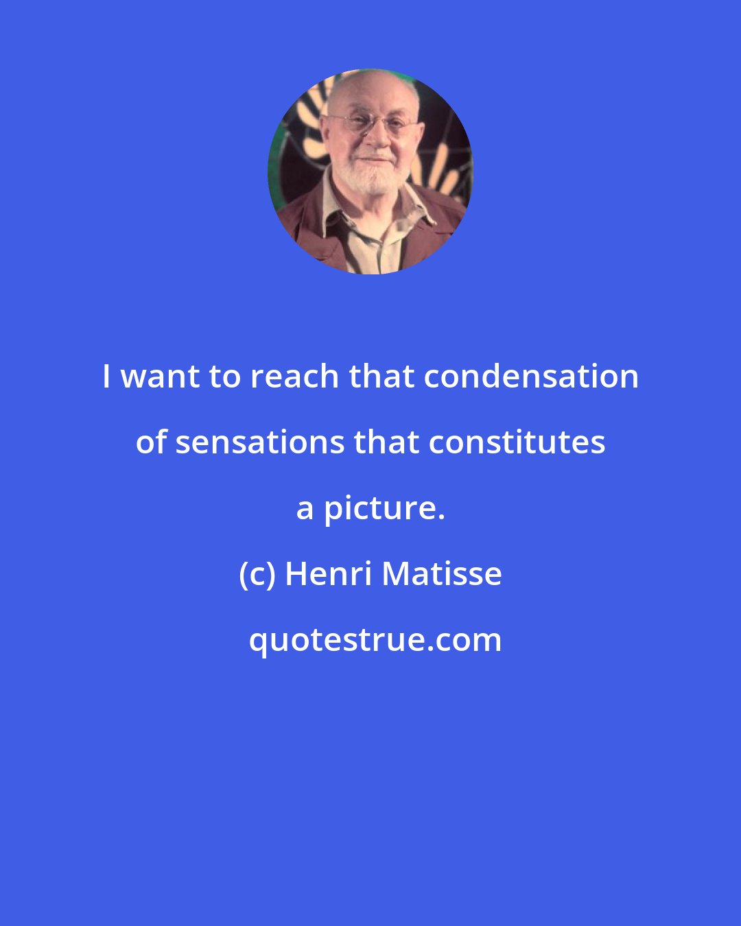 Henri Matisse: I want to reach that condensation of sensations that constitutes a picture.