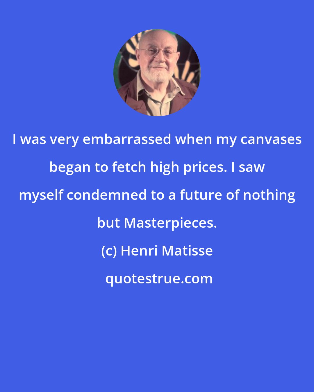 Henri Matisse: I was very embarrassed when my canvases began to fetch high prices. I saw myself condemned to a future of nothing but Masterpieces.