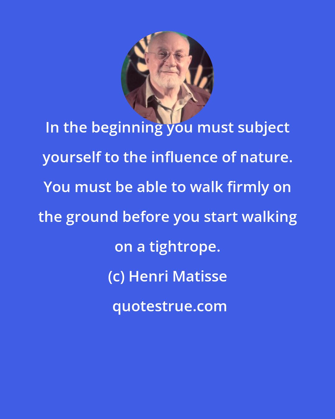 Henri Matisse: In the beginning you must subject yourself to the influence of nature. You must be able to walk firmly on the ground before you start walking on a tightrope.