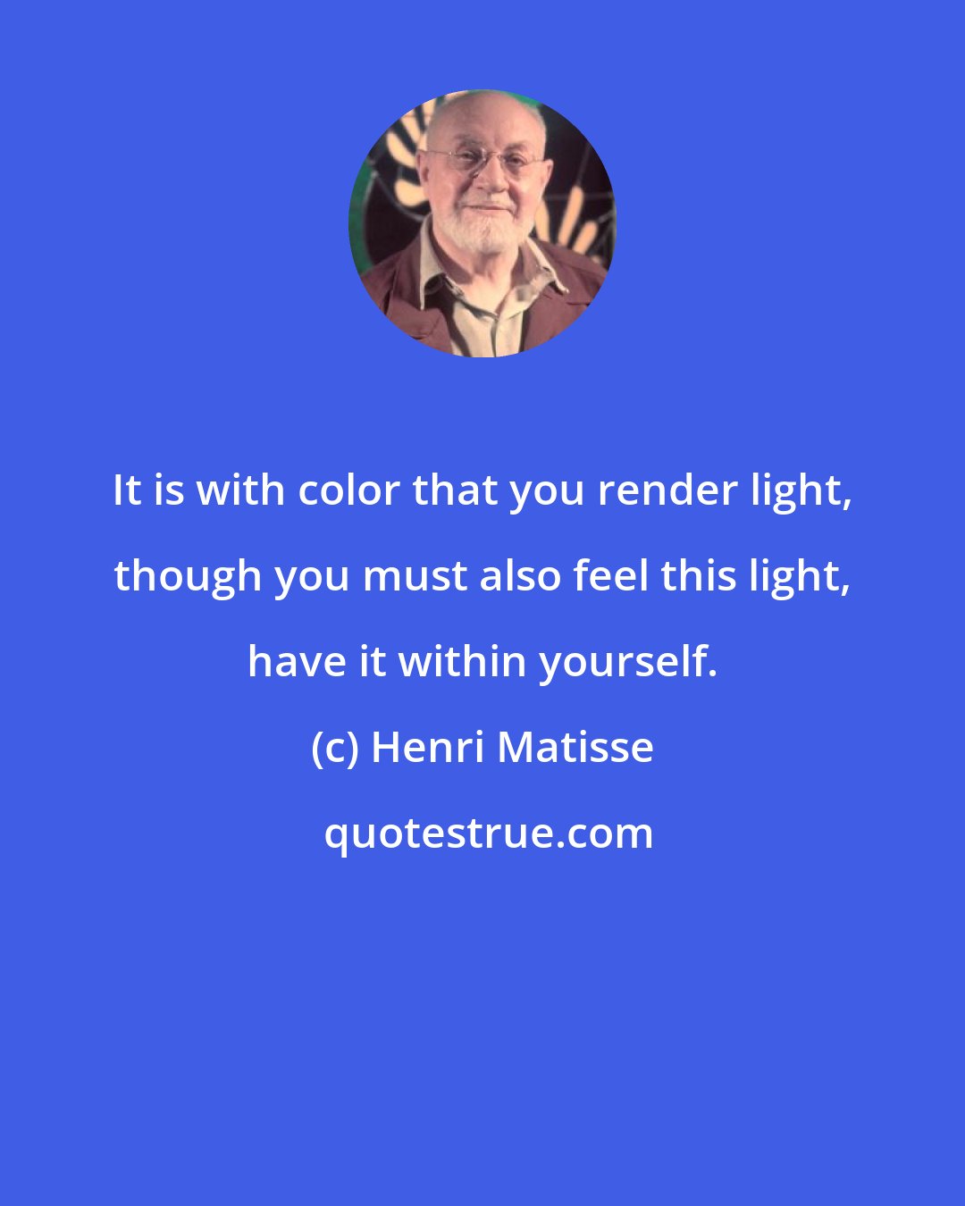 Henri Matisse: It is with color that you render light, though you must also feel this light, have it within yourself.