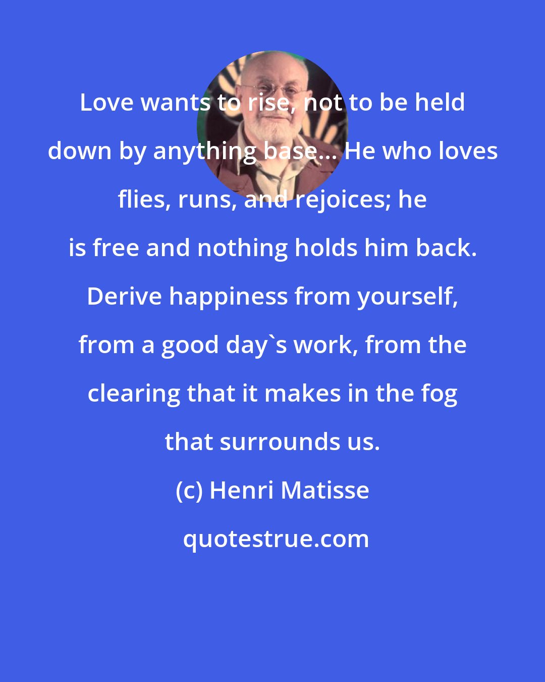 Henri Matisse: Love wants to rise, not to be held down by anything base... He who loves flies, runs, and rejoices; he is free and nothing holds him back. Derive happiness from yourself, from a good day's work, from the clearing that it makes in the fog that surrounds us.