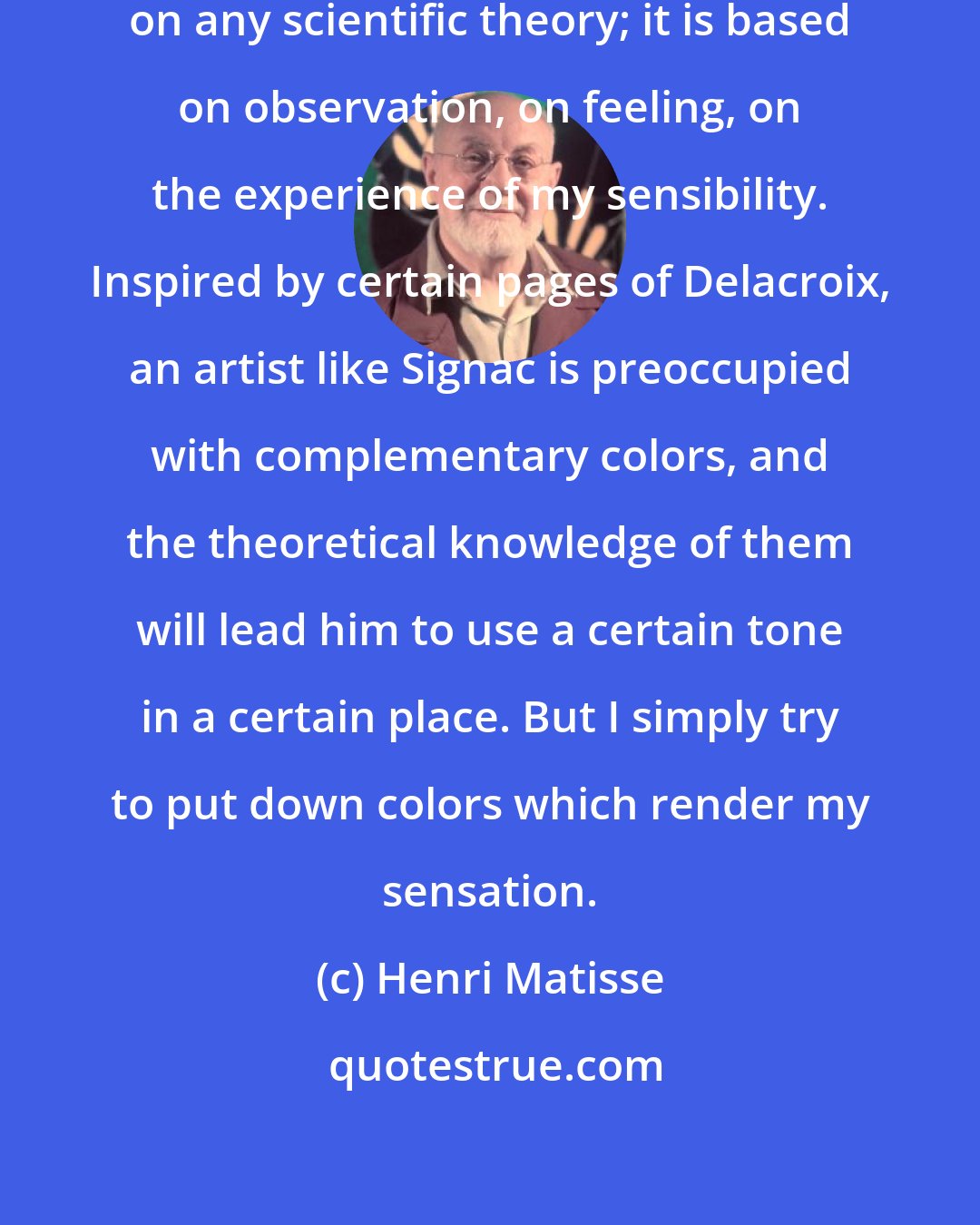 Henri Matisse: My choice of colors does not rest on any scientific theory; it is based on observation, on feeling, on the experience of my sensibility. Inspired by certain pages of Delacroix, an artist like Signac is preoccupied with complementary colors, and the theoretical knowledge of them will lead him to use a certain tone in a certain place. But I simply try to put down colors which render my sensation.