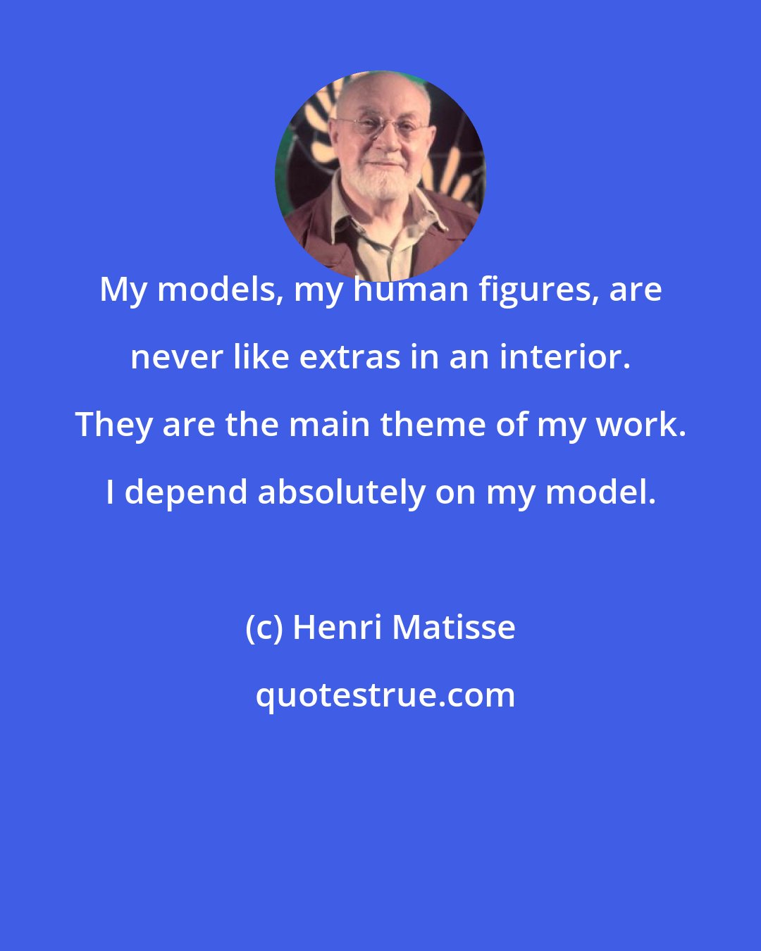 Henri Matisse: My models, my human figures, are never like extras in an interior. They are the main theme of my work. I depend absolutely on my model.