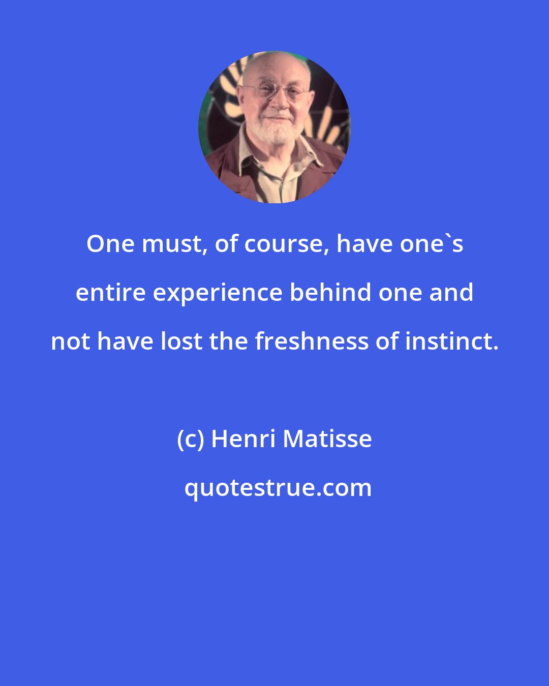 Henri Matisse: One must, of course, have one's entire experience behind one and not have lost the freshness of instinct.