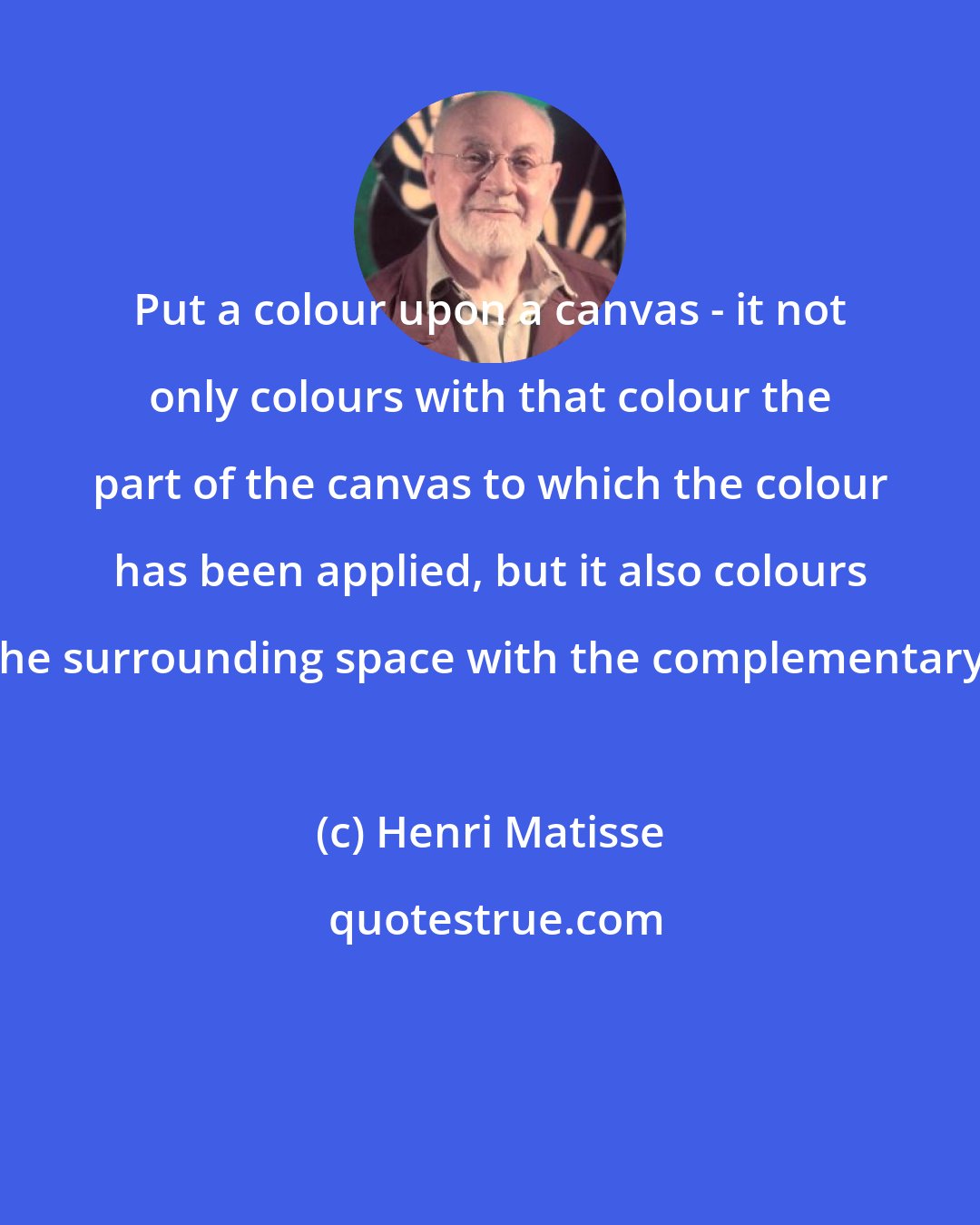 Henri Matisse: Put a colour upon a canvas - it not only colours with that colour the part of the canvas to which the colour has been applied, but it also colours the surrounding space with the complementary.