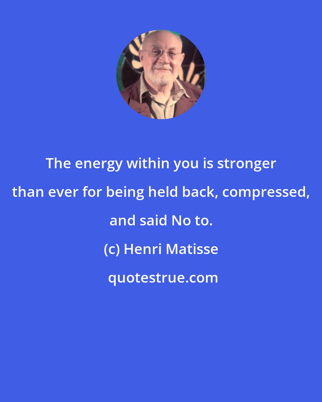 Henri Matisse: The energy within you is stronger than ever for being held back, compressed, and said No to.